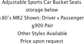  Adjustable Sports Car Bucket Seats.
storage below 
(80’s MR2 Shown} Driver & Passenger
 $900 Pair
 Other Styles Available
Price upon request