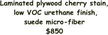 Laminated plywood cherry stain,
 low VOC urethane finish, 
suede micro-fiber
$850